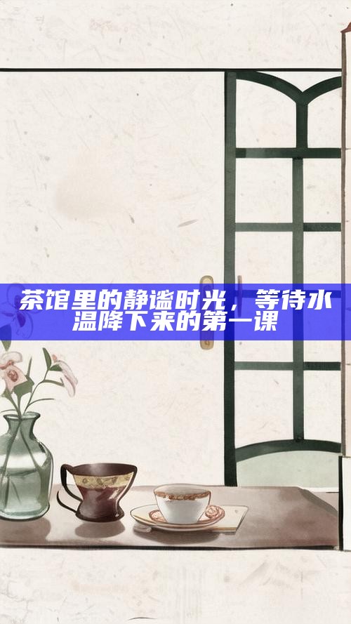 茶馆里的静谧时光，等待水温降下来的第一课