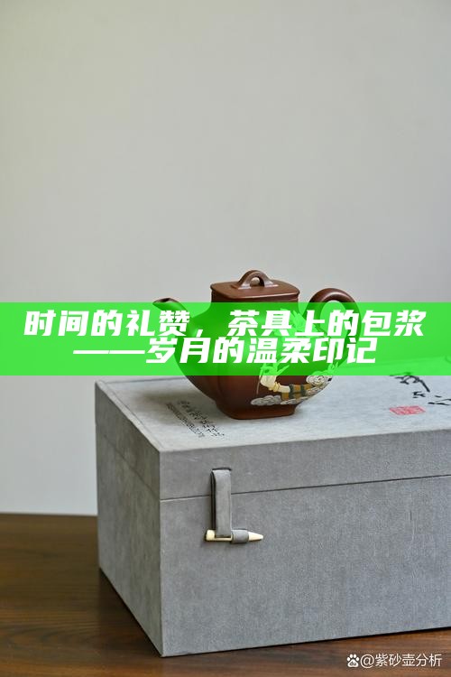 时间的礼赞，茶具上的包浆——岁月的温柔印记