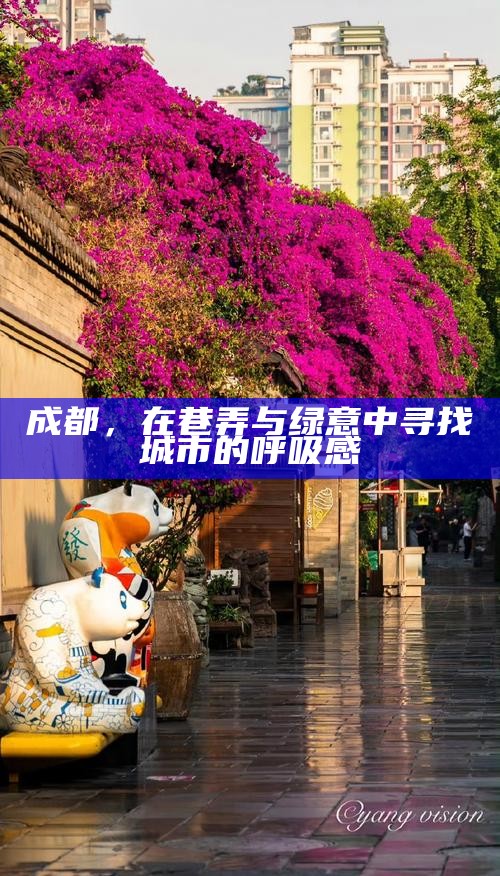 成都，在巷弄与绿意中寻找城市的呼吸感