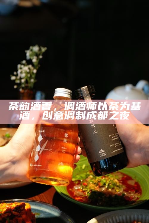 茶韵酒香，调酒师以茶为基酒，创意调制成都之夜