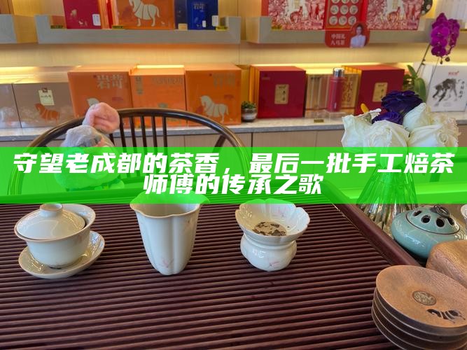 守望老成都的茶香，最后一批手工焙茶师傅的传承之歌